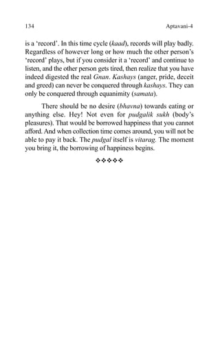 134 Aptavani-4
is a ‘record’. In this time cycle (kaad), records will play badly.
Regardless of however long or how much the other person’s
‘record’ plays, but if you consider it a ‘record’ and continue to
listen, and the other person gets tired, then realize that you have
indeed digested the real Gnan. Kashays (anger, pride, deceit
and greed) can never be conquered through kashays. They can
only be conquered through equanimity (samata).
There should be no desire (bhavna) towards eating or
anything else. Hey! Not even for pudgalik sukh (body’s
pleasures). That would be borrowed happiness that you cannot
afford. And when collection time comes around, you will not be
able to pay it back. The pudgal itself is vitarag. The moment
you bring it, the borrowing of happiness begins.
™™™™™
 