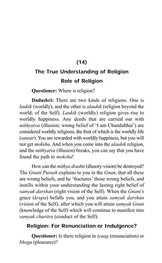 Aptavani-4 135
(14)
The True Understanding of Religion
Role of Religion
Questioner: Where is religion?
Dadashri: There are two kinds of religions. One is
laukik (worldly), and the other is alaukik (religion beyond the
world; of the Self). Laukik (worldly) religion gives rise to
worldly happiness. Any deeds that are carried out with
mithyatva (illusion; wrong belief of ‘I am Chandubhai’) are
considered worldly religions, the fruit of which is the worldly life
(sansar). You are rewarded with worldly happiness, but you will
not get moksha. And when you come into the alaukik religion,
and the mithyatva (illusion) breaks, you can say that you have
found the path to moksha!
How can the mithya drashti (illusory vision) be destroyed?
The Gnani Purush explains to you in the Gnan, that all these
are wrong beliefs, and he ‘fractures’ those wrong beliefs, and
instills within your understanding the lasting right belief of
samyak darshan (right vision of the Self). When the Gnani’s
grace (krupa) befalls you, and you attain samyak darshan
(vision of the Self), after which you will attain samyak Gnan
(knowledge of the Self) which will continue to manifest into
samyak charitra (conduct of the Self).
Religion: For Renunciation or Indulgence?
Questioner: Is there religion in tyaag (renunciation) or
bhoga (pleasures)?
 