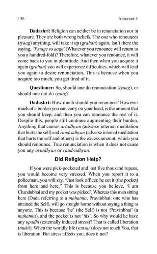 136 Aptavani-4
Dadashri: Religion can neither be in renunciation nor in
pleasure. They are both wrong beliefs. The one who renounces
(tyaag) anything, will take it up (grahan) again. Isn’t there the
saying, ‘Tyaage so aage’(Whatever you renounce will return to
you a hundred-fold)? Therefore, whatever you renounce, it will
come back to you in plentitude. And then when you acquire it
again (grahan) you will experience difficulties, which will lead
you again to desire renunciation. This is because when you
acquire too much, you get tired of it.
Questioner: So, should one do renunciation (tyaag), or
should one not do tyaag?
Dadashri: How much should you renounce? However
much of a burden you can carry on your head, is the amount that
you should keep, and then you can renounce the rest of it.
Despite this, people still continue augmenting their burden.
Anything that causes artadhyan (adverse internal meditation
that hurts the self) and raudradhyan (adverse internal meditation
that hurts the self and others) is the excess amount, which you
should renounce. True renunciation is when it does not cause
you any artadhyan or raudradhyan.
Did Religion Help?
If you were pick-pocketed and lost five thousand rupees,
you would become very stressed. When you report it to a
policeman, you will say, “Just look officer, he cut it (the pocket)
from here and here.” This is because you believe, ‘I am
Chandubhai and my pocket was picked’. Whereas this man sitting
here (Dada referring to a mahatma, Pravinbhai; one who has
attained the Self), will go straight home without saying a thing to
anyone. This is because ‘he’ (the Self) is not ‘Pravinbhai’ (a
mahatma), and the pocket is not ‘his’. So why would he have
any upadhi (externally induced stress)? That is called liberation
(mukti). When the worldly life (sansar) does not touch You, that
is liberation. But stress affects you, does it not?
 