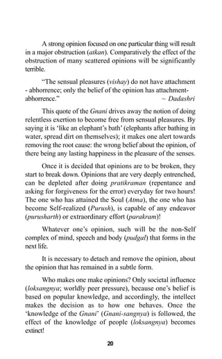 20
A strong opinion focused on one particular thing will result
in a major obstruction (atkan). Comparatively the effect of the
obstruction of many scattered opinions will be significantly
terrible.
“The sensual pleasures (vishay) do not have attachment
- abhorrence; only the belief of the opinion has attachment-
abhorrence.” ~ Dadashri
This quote of the Gnani drives away the notion of doing
relentless exertion to become free from sensual pleasures. By
saying it is ‘like an elephant’s bath’(elephants after bathing in
water, spread dirt on themselves); it makes one alert towards
removing the root cause: the wrong belief about the opinion, of
there being any lasting happiness in the pleasure of the senses.
Once it is decided that opinions are to be broken, they
start to break down. Opinions that are very deeply entrenched,
can be depleted after doing pratikraman (repentance and
asking for forgiveness for the error) everyday for two hours!
The one who has attained the Soul (Atma), the one who has
become Self-realized (Purush), is capable of any endeavor
(purusharth) or extraordinary effort (parakram)!
Whatever one’s opinion, such will be the non-Self
complex of mind, speech and body (pudgal) that forms in the
next life.
It is necessary to detach and remove the opinion, about
the opinion that has remained in a subtle form.
Who makes one make opinions? Only societal influence
(loksangnya; worldly peer pressure), because one’s belief is
based on popular knowledge, and accordingly, the intellect
makes the decision as to how one behaves. Once the
‘knowledge of the Gnani’ (Gnani-sangnya) is followed, the
effect of the knowledge of people (loksangnya) becomes
extinct!
 