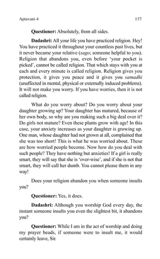 Aptavani-4 137
Questioner: Absolutely, from all sides.
Dadashri: All your life you have practiced religion. Hey!
You have practiced it throughout your countless past lives, but
it never became your relative (sago; someone helpful to you).
Religion that abandons you, even before ‘your pocket is
picked’, cannot be called religion. That which stays with you at
each and every minute is called religion. Religion gives you
protection, it gives you peace and it gives you samadhi
(unaffected in mental, physical or externally induced problems).
It will not make you worry. If you have worries, then it is not
called religion.
What do you worry about? Do you worry about your
daughter growing up? Your daughter has matured, because of
her own body, so why are you making such a big deal over it?
Do girls not mature? Even these plants grow with age! In this
case, your anxiety increases as your daughter is growing up.
One man, whose daughter had not grown at all, complained that
she was too short! This is what he was worried about. These
are how worried people become. Now how do you deal with
such people? They have nothing but anxieties! If a girl is really
smart, they will say that she is ‘over-wise’, and if she is not that
smart, they will call her dumb. You cannot please them in any
way!
Does your religion abandon you when someone insults
you?
Questioner: Yes, it does.
Dadashri: Although you worship God every day, the
instant someone insults you even the slightest bit, it abandons
you?
Questioner: While I am in the act of worship and doing
my prayer beads, if someone were to insult me, it would
certainly leave, Sir.
 