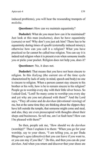 Aptavani-4 139
induced problems), you will hear the resounding trumpets of
moksha.
Questioner: How can we maintain equanimity?
Dadashri: What do you mean how can it be maintained?
Just look at this man (mahatma), does he have equanimity
(samata) or not? Why don’t you just ask him? There has to be
equanimity during times of upadhi (externally induced misery);
otherwise how can you call it a religion? What you have
practiced so far cannot be called true religion. You can say it is
indeed real religion when it is present even when someone insults
you or picks your pocket. Religion does not help you, does it?
Questioner: No, it does not.
Dadashri: That means that you have not been sincere to
religion. In this Kaliyug (the current era of the time cycle
characterized by lack of unity in mind, speech and body) no one
is sincere to religion. When a person cannot stay sincere to his
brother or his wife, how is he to remain sincere to his religion?
People go to worship every day with their little silver boxes. So
I asked God, “Lord! So many come to worship you every day
and yet why are you not pleased with them?” And the Lord
says, “They all come and do darshan (devotional viewing) of
me, but at the same time they are thinking about the slippers they
have left outside the temple, that someone might come and steal,
and alas, they are even preoccupied with thoughts about their
shops and businesses. So tell me, am I at fault here? How can
I be pleased with them?”
So then, people ask me, ‘How should we do darshan
(worship)?’ Then I explain it to them: ‘When you go for your
worship, say to your shoes, “I am telling you, as per Dada
Bhagwan’s agna (directive) that you can leave if you want to,
or you can stay if you like”.’ Do this, and then you can do your
darshan. And when you return and discover that your shoes are
 
