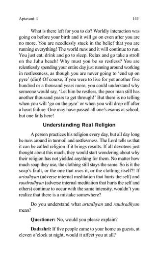 Aptavani-4 141
What is there left for you to do? Worldly interaction was
going on before your birth and it will go on even after you are
no more. You are needlessly stuck in the belief that you are
running everything! The world runs and it will continue to run.
You just eat, drink and go to sleep. Relax and go take a stroll
on the Juhu beach! Why must you be so restless? You are
relentlessly spending your entire day just running around working
in restlessness, as though you are never going to ‘end up on
pyre’ (die)! Of course, if you were to live for yet another five
hundred or a thousand years more, you could understand why
someone would say, ‘Let him be restless, the poor man still has
another thousand years to get through!’ But there is no telling
when you will ‘go on the pyre’ or when you will drop off after
a heart failure. One may have passed all one’s exams at school,
but one fails here!
Understanding Real Religion
A person practices his religion every day, but all day long
he runs around in turmoil and restlessness. The Lord tells us that
it can be called religion if it brings results. If all devotees just
thought about this much, they would start wondering about why
their religion has not yielded anything for them. No matter how
much soap they use, the clothing still stays the same. So is it the
soap’s fault, or the one that uses it, or the clothing itself?! If
artadhyan (adverse internal meditation that hurts the self) and
raudradhyan (adverse internal meditation that hurts the self and
others) continue to occur with the same intensity, wouldn’t you
realize that there is a mistake somewhere?
Do you understand what artadhyan and raudradhyan
mean?
Questioner: No, would you please explain?
Dadashri: If five people came to your home as guests, at
eleven o’clock at night, would it affect you at all?
 