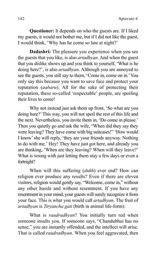 142 Aptavani-4
Questioner: It depends on who the guests are. If I liked
my guests, it would not bother me, but if I did not like the guest,
I would think, ‘Why has he come so late at night?’
Dadashri: The pleasure you experience when you see
the guests that you like, is also artadhyan. And when the guest
that you dislike shows up and you think to yourself, ‘What is he
doing here?’, is also artadhyan. Although you are annoyed to
see the guests, you still say to them, ‘Come in, come on in.’You
only say this because you want to save face and protect your
reputation (aabaru). All for the sake of protecting their
reputation, these so-called ‘respectable’ people, are spoiling
their lives to come!
Why not instead just ask them up front, ‘So what are you
doing here?’This way, you will not spoil the rest of this life and
the next. Nevertheless, you invite them in, ‘Do come in please.’
Then you quietly go and ask the wife, “When did they say they
were leaving? They have come with big suitcases!” ‘How would
I know’she will reply, ‘they are your friends anyway. Nothing
to do with me.’ Hey! They have just got here, and already you
are thinking, ‘When are they leaving? When will they leave?’
What is wrong with just letting them stay a few days or even a
fortnight?
When will this suffering (dukh) ever end? How can
religion ever produce any results? Even if there are eleven
visitors, religion would gently say, “Welcome, come in,” without
any other hassle and without resentment. If you have any
resentment in your mind, your guests will surely recognize it from
your face. This is what you would call artadhyan. The fruit of
artadhyan is Tiryancha gati (birth in animal life-form).
What is raudradhyan? You initially turn red when
someone insults you. If someone says, “Chandubhai has no
sense,” you are instantly offended, and the intellect will arise.
That is called raudradhyan. When you feel aggravated, then
 