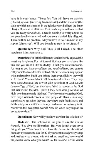 144 Aptavani-4
have it in your hands. Thereafter, You will have no worries
(chinta), upadhi (suffering from outside) and the samadhi (the
state in which no situation in the relative world affects the inner
bliss) will prevail at all times. That is when you will realize that
you are ready for moksha. There is nothing to worry about, so
get your daughters married and your sons married. It is all good.
There will be no problem. All you have to do is remain in my
Agnas (directives). Will you be able to stay in my Agnas?
Questioner: Why not? This is all I need. The other
happiness is just temporary.
Dadashri: For infinite lifetimes you have only enjoyed the
transitory happiness. For millions of lifetimes you have been like
this, and you are still like this today. In fact, you are even worse.
As long as you have artadhyan and raudradhyan, you cannot
call yourself a true devotee of God. These devotees may appear
wise and passive, but if you irritate them even slightly, they will
strike back! You would not call them true devotees. They may
have done darshan (see or visit with devotion) of God’s murti
(stone effigy of idol), but they have failed to recognize the God
that sits within the idol. Haven’t they been doing darshan of
idols over innumerable lifetimes? They have not recognized God,
have they? When it comes to God, people do His darshan very
superficially, but when they eat, they chew their food slowly and
deliberately to see if there is any cardamom or nutmeg in it.
Moreover, this has gotten worse! Now sir, when do you plan on
going to moksha?
Questioner: Now will you show us what the solution is?
Dadashri: The solution is for you to ask the Gnani
Purush, ‘Sir, give me liberation.’ But you do not even say a
thing, do you? You do not even have the desire for liberation!
Shouldn’t you have to ask for it? If you went into a jewelry shop
and just browsed around without asking anything, how would
the jeweler know what you want? So, for moksha, divine vision
 