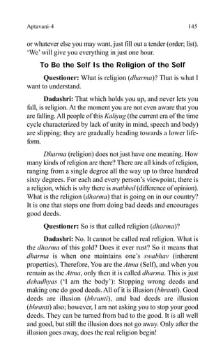 Aptavani-4 145
or whatever else you may want, just fill out a tender (order; list).
‘We’will give you everything in just one hour.
To Be the Self Is the Religion of the Self
Questioner: What is religion (dharma)? That is what I
want to understand.
Dadashri: That which holds you up, and never lets you
fall, is religion. At the moment you are not even aware that you
are falling.All people of this Kaliyug (the current era of the time
cycle characterized by lack of unity in mind, speech and body)
are slipping; they are gradually heading towards a lower life-
form.
Dharma (religion) does not just have one meaning. How
many kinds of religion are there? There are all kinds of religion,
ranging from a single degree all the way up to three hundred
sixty degrees. For each and every person’s viewpoint, there is
a religion, which is why there is matbhed (difference of opinion).
What is the religion (dharma) that is going on in our country?
It is one that stops one from doing bad deeds and encourages
good deeds.
Questioner: So is that called religion (dharma)?
Dadashri: No. It cannot be called real religion. What is
the dharma of this gold? Does it ever rust? So it means that
dharma is when one maintains one’s swabhav (inherent
properties). Therefore, You are the Atma (Self), and when you
remain as the Atma, only then it is called dharma. This is just
dehadhyas (‘I am the body’): Stopping wrong deeds and
making one do good deeds. All of it is illusion (bhranti). Good
deeds are illusion (bhranti), and bad deeds are illusion
(bhranti) also; however, I am not asking you to stop your good
deeds. They can be turned from bad to the good. It is all well
and good, but still the illusion does not go away. Only after the
illusion goes away, does the real religion begin!
 