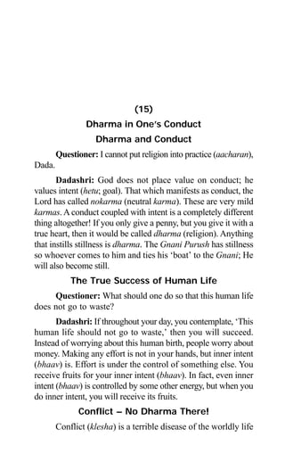 Aptavani-4 147
(15)
Dharma in One’s Conduct
Dharma and Conduct
Questioner: I cannot put religion into practice (aacharan),
Dada.
Dadashri: God does not place value on conduct; he
values intent (hetu; goal). That which manifests as conduct, the
Lord has called nokarma (neutral karma). These are very mild
karmas. A conduct coupled with intent is a completely different
thing altogether! If you only give a penny, but you give it with a
true heart, then it would be called dharma (religion). Anything
that instills stillness is dharma. The Gnani Purush has stillness
so whoever comes to him and ties his ‘boat’ to the Gnani; He
will also become still.
The True Success of Human Life
Questioner: What should one do so that this human life
does not go to waste?
Dadashri: If throughout your day, you contemplate, ‘This
human life should not go to waste,’ then you will succeed.
Instead of worrying about this human birth, people worry about
money. Making any effort is not in your hands, but inner intent
(bhaav) is. Effort is under the control of something else. You
receive fruits for your inner intent (bhaav). In fact, even inner
intent (bhaav) is controlled by some other energy, but when you
do inner intent, you will receive its fruits.
Conflict – No Dharma There!
Conflict (klesha) is a terrible disease of the worldly life
 