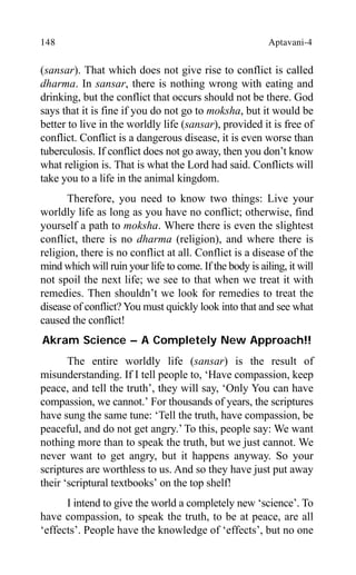 148 Aptavani-4
(sansar). That which does not give rise to conflict is called
dharma. In sansar, there is nothing wrong with eating and
drinking, but the conflict that occurs should not be there. God
says that it is fine if you do not go to moksha, but it would be
better to live in the worldly life (sansar), provided it is free of
conflict. Conflict is a dangerous disease, it is even worse than
tuberculosis. If conflict does not go away, then you don’t know
what religion is. That is what the Lord had said. Conflicts will
take you to a life in the animal kingdom.
Therefore, you need to know two things: Live your
worldly life as long as you have no conflict; otherwise, find
yourself a path to moksha. Where there is even the slightest
conflict, there is no dharma (religion), and where there is
religion, there is no conflict at all. Conflict is a disease of the
mind which will ruin your life to come. If the body is ailing, it will
not spoil the next life; we see to that when we treat it with
remedies. Then shouldn’t we look for remedies to treat the
disease of conflict? You must quickly look into that and see what
caused the conflict!
Akram Science – A Completely New Approach!!
The entire worldly life (sansar) is the result of
misunderstanding. If I tell people to, ‘Have compassion, keep
peace, and tell the truth’, they will say, ‘Only You can have
compassion, we cannot.’ For thousands of years, the scriptures
have sung the same tune: ‘Tell the truth, have compassion, be
peaceful, and do not get angry.’ To this, people say: We want
nothing more than to speak the truth, but we just cannot. We
never want to get angry, but it happens anyway. So your
scriptures are worthless to us. And so they have just put away
their ‘scriptural textbooks’ on the top shelf!
I intend to give the world a completely new ‘science’. To
have compassion, to speak the truth, to be at peace, are all
‘effects’. People have the knowledge of ‘effects’, but no one
 