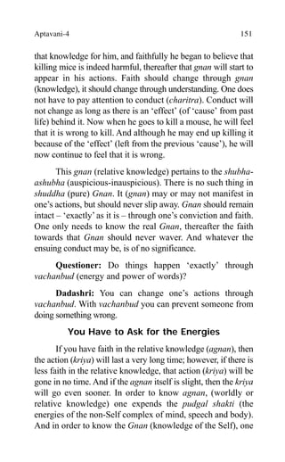 Aptavani-4 151
that knowledge for him, and faithfully he began to believe that
killing mice is indeed harmful, thereafter that gnan will start to
appear in his actions. Faith should change through gnan
(knowledge), it should change through understanding. One does
not have to pay attention to conduct (charitra). Conduct will
not change as long as there is an ‘effect’ (of ‘cause’ from past
life) behind it. Now when he goes to kill a mouse, he will feel
that it is wrong to kill. And although he may end up killing it
because of the ‘effect’ (left from the previous ‘cause’), he will
now continue to feel that it is wrong.
This gnan (relative knowledge) pertains to the shubha-
ashubha (auspicious-inauspicious). There is no such thing in
shuddha (pure) Gnan. It (gnan) may or may not manifest in
one’s actions, but should never slip away. Gnan should remain
intact – ‘exactly’ as it is – through one’s conviction and faith.
One only needs to know the real Gnan, thereafter the faith
towards that Gnan should never waver. And whatever the
ensuing conduct may be, is of no significance.
Questioner: Do things happen ‘exactly’ through
vachanbud (energy and power of words)?
Dadashri: You can change one’s actions through
vachanbud. With vachanbud you can prevent someone from
doing something wrong.
You Have to Ask for the Energies
If you have faith in the relative knowledge (agnan), then
the action (kriya) will last a very long time; however, if there is
less faith in the relative knowledge, that action (kriya) will be
gone in no time. And if the agnan itself is slight, then the kriya
will go even sooner. In order to know agnan, (worldly or
relative knowledge) one expends the pudgal shakti (the
energies of the non-Self complex of mind, speech and body).
And in order to know the Gnan (knowledge of the Self), one
 