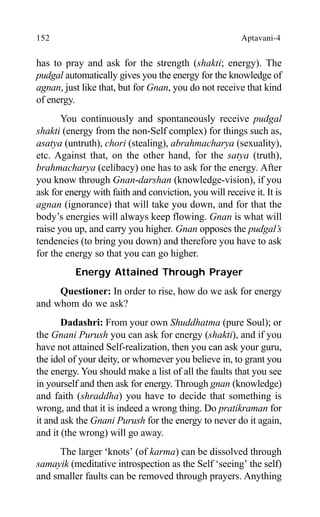 152 Aptavani-4
has to pray and ask for the strength (shakti; energy). The
pudgal automatically gives you the energy for the knowledge of
agnan, just like that, but for Gnan, you do not receive that kind
of energy.
You continuously and spontaneously receive pudgal
shakti (energy from the non-Self complex) for things such as,
asatya (untruth), chori (stealing), abrahmacharya (sexuality),
etc. Against that, on the other hand, for the satya (truth),
brahmacharya (celibacy) one has to ask for the energy. After
you know through Gnan-darshan (knowledge-vision), if you
ask for energy with faith and conviction, you will receive it. It is
agnan (ignorance) that will take you down, and for that the
body’s energies will always keep flowing. Gnan is what will
raise you up, and carry you higher. Gnan opposes the pudgal’s
tendencies (to bring you down) and therefore you have to ask
for the energy so that you can go higher.
Energy Attained Through Prayer
Questioner: In order to rise, how do we ask for energy
and whom do we ask?
Dadashri: From your own Shuddhatma (pure Soul); or
the Gnani Purush you can ask for energy (shakti), and if you
have not attained Self-realization, then you can ask your guru,
the idol of your deity, or whomever you believe in, to grant you
the energy. You should make a list of all the faults that you see
in yourself and then ask for energy. Through gnan (knowledge)
and faith (shraddha) you have to decide that something is
wrong, and that it is indeed a wrong thing. Do pratikraman for
it and ask the Gnani Purush for the energy to never do it again,
and it (the wrong) will go away.
The larger ‘knots’ (of karma) can be dissolved through
samayik (meditative introspection as the Self ‘seeing’ the self)
and smaller faults can be removed through prayers. Anything
 