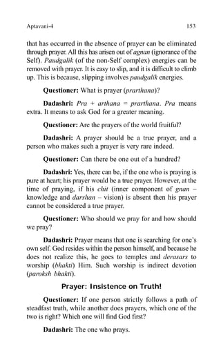 Aptavani-4 153
that has occurred in the absence of prayer can be eliminated
through prayer. All this has arisen out of agnan (ignorance of the
Self). Paudgalik (of the non-Self complex) energies can be
removed with prayer. It is easy to slip, and it is difficult to climb
up. This is because, slipping involves paudgalik energies.
Questioner: What is prayer (prarthana)?
Dadashri: Pra + arthana = prarthana. Pra means
extra. It means to ask God for a greater meaning.
Questioner: Are the prayers of the world fruitful?
Dadashri: A prayer should be a true prayer, and a
person who makes such a prayer is very rare indeed.
Questioner: Can there be one out of a hundred?
Dadashri: Yes, there can be, if the one who is praying is
pure at heart; his prayer would be a true prayer. However, at the
time of praying, if his chit (inner component of gnan –
knowledge and darshan – vision) is absent then his prayer
cannot be considered a true prayer.
Questioner: Who should we pray for and how should
we pray?
Dadashri: Prayer means that one is searching for one’s
own self. God resides within the person himself, and because he
does not realize this, he goes to temples and derasars to
worship (bhakti) Him. Such worship is indirect devotion
(paroksh bhakti).
Prayer: Insistence on Truth!
Questioner: If one person strictly follows a path of
steadfast truth, while another does prayers, which one of the
two is right? Which one will find God first?
Dadashri: The one who prays.
 