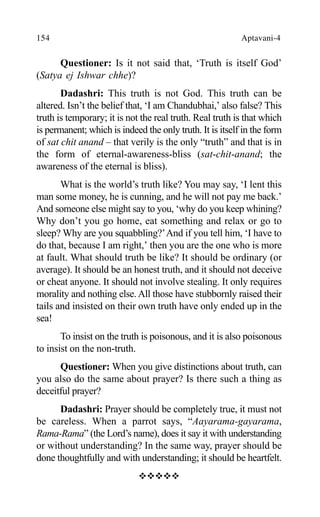 154 Aptavani-4
Questioner: Is it not said that, ‘Truth is itself God’
(Satya ej Ishwar chhe)?
Dadashri: This truth is not God. This truth can be
altered. Isn’t the belief that, ‘I am Chandubhai,’ also false? This
truth is temporary; it is not the real truth. Real truth is that which
is permanent; which is indeed the only truth. It is itself in the form
of sat chit anand – that verily is the only “truth” and that is in
the form of eternal-awareness-bliss (sat-chit-anand; the
awareness of the eternal is bliss).
What is the world’s truth like? You may say, ‘I lent this
man some money, he is cunning, and he will not pay me back.’
And someone else might say to you, ‘why do you keep whining?
Why don’t you go home, eat something and relax or go to
sleep? Why are you squabbling?’And if you tell him, ‘I have to
do that, because I am right,’ then you are the one who is more
at fault. What should truth be like? It should be ordinary (or
average). It should be an honest truth, and it should not deceive
or cheat anyone. It should not involve stealing. It only requires
morality and nothing else.All those have stubbornly raised their
tails and insisted on their own truth have only ended up in the
sea!
To insist on the truth is poisonous, and it is also poisonous
to insist on the non-truth.
Questioner: When you give distinctions about truth, can
you also do the same about prayer? Is there such a thing as
deceitful prayer?
Dadashri: Prayer should be completely true, it must not
be careless. When a parrot says, “Aayarama-gayarama,
Rama-Rama” (the Lord’s name), does it say it with understanding
or without understanding? In the same way, prayer should be
done thoughtfully and with understanding; it should be heartfelt.
™™™™™
 
