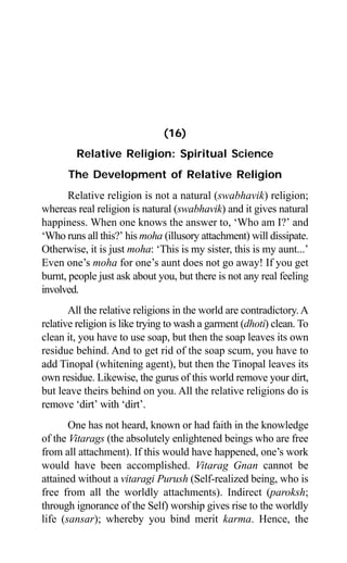 Aptavani-4 155
(16)
Relative Religion: Spiritual Science
The Development of Relative Religion
Relative religion is not a natural (swabhavik) religion;
whereas real religion is natural (swabhavik) and it gives natural
happiness. When one knows the answer to, ‘Who am I?’ and
‘Who runs all this?’ his moha (illusory attachment) will dissipate.
Otherwise, it is just moha: ‘This is my sister, this is my aunt...’
Even one’s moha for one’s aunt does not go away! If you get
burnt, people just ask about you, but there is not any real feeling
involved.
All the relative religions in the world are contradictory. A
relative religion is like trying to wash a garment (dhoti) clean. To
clean it, you have to use soap, but then the soap leaves its own
residue behind. And to get rid of the soap scum, you have to
add Tinopal (whitening agent), but then the Tinopal leaves its
own residue. Likewise, the gurus of this world remove your dirt,
but leave theirs behind on you. All the relative religions do is
remove ‘dirt’ with ‘dirt’.
One has not heard, known or had faith in the knowledge
of the Vitarags (the absolutely enlightened beings who are free
from all attachment). If this would have happened, one’s work
would have been accomplished. Vitarag Gnan cannot be
attained without a vitaragi Purush (Self-realized being, who is
free from all the worldly attachments). Indirect (paroksh;
through ignorance of the Self) worship gives rise to the worldly
life (sansar); whereby you bind merit karma. Hence, the
 