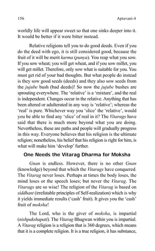 156 Aptavani-4
worldly life will appear sweet so that one sinks deeper into it.
It would be better if it were bitter instead.
Relative religions tell you to do good deeds. Even if you
do the deed with ego, it is still considered good, because the
fruit of it will be merit karma (punya). You reap what you sow.
If you sow wheat; you will get wheat, and if you sow millet, you
will get millet. Therefore, only sow what is suitable for you. You
must get rid of your bad thoughts. But what people do instead
is they sow good seeds (deeds) and they also sow seeds from
the jujube bush (bad deeds)! So now the jujube bushes are
sprouting everywhere. The ‘relative’ is a ‘mixture’, and the real
is independent. Changes occur in the relative. Anything that has
been altered or adulterated in any way is ‘relative’; whereas the
‘real’ is pure. Whichever way you ‘slice’ the ‘relative’, would
you be able to find any ‘slice’ of real in it? The Vitarags have
said that there is much more beyond what you are doing.
Nevertheless, these are paths and people will gradually progress
in this way. Everyone believes that his religion is the ultimate
religion; nonetheless, his belief that his religion is right for him, is
what will make him ‘develop’ further.
One Needs the Vitarag Dharma for Moksha
Gnan is endless. However, there is no other Gnan
(knowledge) beyond that which the Vitarags have conquered.
The Vitarag never loses. Perhaps at times the body loses, the
mind loses or the speech loses; but never the Vitarag. The
Vitarags are so wise! The religion of the Vitarag is based on
siddhant (irrefutable principles of Self-realization) which is why
it yields immediate results (‘cash’ fruit). It gives you the ‘cash’
fruit of moksha!
The Lord, who is the giver of moksha, is impartial
(nishpakshapati). The Vitarag Bhagwan within you is impartial.
A Vitarag religion is a religion that is 360 degrees, which means
that it is a complete religion. It is a true religion, it has substance,
 