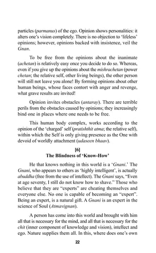 22
particles (parmanus) of the ego. Opinion shows personalities: it
alters one’s vision completely. There is no objection to ‘lifeless’
opinions; however, opinions backed with insistence, veil the
Gnan.
To be free from the opinions about the inanimate
(achetan) is relatively easy once you decide to do so. Whereas,
even if you give up the opinions about the mishrachetan (power
chetan; the relative self, other living beings), the other person
will still not leave you alone! By forming opinions about other
human beings, whose faces contort with anger and revenge,
what grave results are invited!
Opinion invites obstacles (antaray). There are terrible
perils from the obstacles caused by opinions; they increasingly
bind one in places where one needs to be free.
This human body complex, works according to the
opinion of the ‘charged’ self (pratishthit atma; the relative self),
within which the Self is only giving presence as the One with
devoid of worldly attachment (udaseen bhaav).
[6]
The Blindness of ‘Know-How’
He that knows nothing in this world is a ‘Gnani.’ The
Gnani, who appears to others as ‘highly intelligent’, is actually
abuddha (free from the use of intellect). The Gnani says, “Even
at age seventy, I still do not know how to shave.” Those who
believe that they are “experts” are cheating themselves and
everyone else. No one is capable of becoming an “expert”.
Being an expert, is a natural gift. A Gnani is an expert in the
science of Soul (Atmavignan).
A person has come into this world and brought with him
all that is necessary for the mind, and all that is necessary for the
chit (inner component of knowledge and vision), intellect and
ego. Nature supplies them all. In this, where does one’s own
 