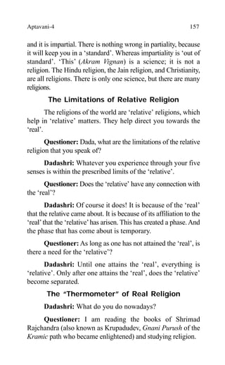 Aptavani-4 157
and it is impartial. There is nothing wrong in partiality, because
it will keep you in a ‘standard’. Whereas impartiality is ‘out of
standard’. ‘This’ (Akram Vignan) is a science; it is not a
religion. The Hindu religion, the Jain religion, and Christianity,
are all religions. There is only one science, but there are many
religions.
The Limitations of Relative Religion
The religions of the world are ‘relative’ religions, which
help in ‘relative’ matters. They help direct you towards the
‘real’.
Questioner: Dada, what are the limitations of the relative
religion that you speak of?
Dadashri: Whatever you experience through your five
senses is within the prescribed limits of the ‘relative’.
Questioner: Does the ‘relative’ have any connection with
the ‘real’?
Dadashri: Of course it does! It is because of the ‘real’
that the relative came about. It is because of its affiliation to the
‘real’that the ‘relative’has arisen. This has created a phase.And
the phase that has come about is temporary.
Questioner: As long as one has not attained the ‘real’, is
there a need for the ‘relative’?
Dadashri: Until one attains the ‘real’, everything is
‘relative’. Only after one attains the ‘real’, does the ‘relative’
become separated.
The “Thermometer” of Real Religion
Dadashri: What do you do nowadays?
Questioner: I am reading the books of Shrimad
Rajchandra (also known as Krupadudev, Gnani Purush of the
Kramic path who became enlightened) and studying religion.
 