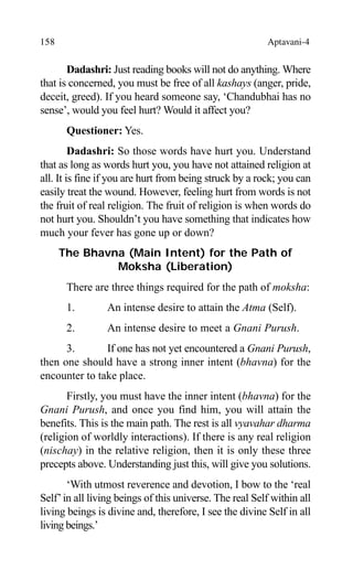 158 Aptavani-4
Dadashri: Just reading books will not do anything. Where
that is concerned, you must be free of all kashays (anger, pride,
deceit, greed). If you heard someone say, ‘Chandubhai has no
sense’, would you feel hurt? Would it affect you?
Questioner: Yes.
Dadashri: So those words have hurt you. Understand
that as long as words hurt you, you have not attained religion at
all. It is fine if you are hurt from being struck by a rock; you can
easily treat the wound. However, feeling hurt from words is not
the fruit of real religion. The fruit of religion is when words do
not hurt you. Shouldn’t you have something that indicates how
much your fever has gone up or down?
The Bhavna (Main Intent) for the Path of
Moksha (Liberation)
There are three things required for the path of moksha:
1. An intense desire to attain the Atma (Self).
2. An intense desire to meet a Gnani Purush.
3. If one has not yet encountered a Gnani Purush,
then one should have a strong inner intent (bhavna) for the
encounter to take place.
Firstly, you must have the inner intent (bhavna) for the
Gnani Purush, and once you find him, you will attain the
benefits. This is the main path. The rest is all vyavahar dharma
(religion of worldly interactions). If there is any real religion
(nischay) in the relative religion, then it is only these three
precepts above. Understanding just this, will give you solutions.
‘With utmost reverence and devotion, I bow to the ‘real
Self’in all living beings of this universe. The real Self within all
living beings is divine and, therefore, I see the divine Self in all
living beings.’
 