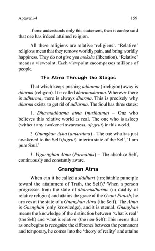 Aptavani-4 159
If one understands only this statement, then it can be said
that one has indeed attained religion.
All these religions are relative ‘religions’. ‘Relative’
religions mean that they remove worldly pain, and bring worldly
happiness. They do not give you moksha (liberation). ‘Relative’
means a viewpoint. Each viewpoint encompasses millions of
people.
The Atma Through the Stages
That which keeps pushing adharma (irreligion) away is
dharma (religion). It is called dharmadharma. Wherever there
is adharma, there is always dharma. This is precisely why
dharma exists: to get rid of adharma. The Soul has three states:
1. Dharmadharma atma (mudhatma) – One who
believes this relative world as real. The one who is asleep
(without any awakened awareness, ajagrut) in this world.
2. Gnanghan Atma (antaratma) – The one who has just
awakened to the Self (jagrut), interim state of the Self, ‘I am
pure Soul.’
3. Vignanghan Atma (Parmatma) – The absolute Self,
continuously and constantly aware.
Gnanghan Atma
When can it be called a siddhant (irrefutable principle
toward the attainment of Truth, the Self)? When a person
progresses from the state of dharmadharma (in duality of
relative religion) and attains the grace of the Gnani Purush, he
arrives at the state of a Gnanghan Atma (the Self). The Atma
is Gnanghan (only knowledge), and it is eternal. Gnanghan
means the knowledge of the distinction between ‘what is real’
(the Self) and ‘what is relative’ (the non-Self)! This means that
as one begins to recognize the difference between the permanent
and temporary, he comes into the ‘theory of reality’and attains
 