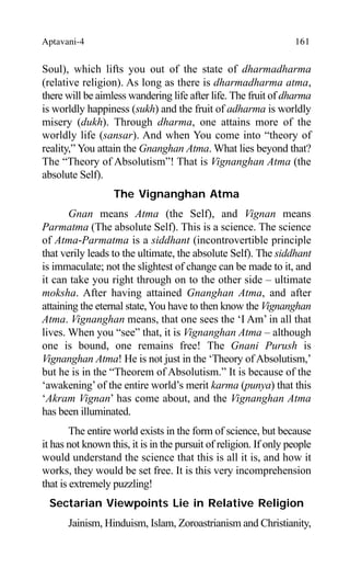 Aptavani-4 161
Soul), which lifts you out of the state of dharmadharma
(relative religion). As long as there is dharmadharma atma,
there will be aimless wandering life after life. The fruit of dharma
is worldly happiness (sukh) and the fruit of adharma is worldly
misery (dukh). Through dharma, one attains more of the
worldly life (sansar). And when You come into “theory of
reality,” You attain the Gnanghan Atma. What lies beyond that?
The “Theory of Absolutism”! That is Vignanghan Atma (the
absolute Self).
The Vignanghan Atma
Gnan means Atma (the Self), and Vignan means
Parmatma (The absolute Self). This is a science. The science
of Atma-Parmatma is a siddhant (incontrovertible principle
that verily leads to the ultimate, the absolute Self). The siddhant
is immaculate; not the slightest of change can be made to it, and
it can take you right through on to the other side – ultimate
moksha. After having attained Gnanghan Atma, and after
attaining the eternal state,You have to then know the Vignanghan
Atma. Vignanghan means, that one sees the ‘I Am’ in all that
lives. When you “see” that, it is Vignanghan Atma – although
one is bound, one remains free! The Gnani Purush is
Vignanghan Atma! He is not just in the ‘Theory of Absolutism,’
but he is in the “Theorem of Absolutism.” It is because of the
‘awakening’of the entire world’s merit karma (punya) that this
‘Akram Vignan’ has come about, and the Vignanghan Atma
has been illuminated.
The entire world exists in the form of science, but because
it has not known this, it is in the pursuit of religion. If only people
would understand the science that this is all it is, and how it
works, they would be set free. It is this very incomprehension
that is extremely puzzling!
Sectarian Viewpoints Lie in Relative Religion
Jainism, Hinduism, Islam, Zoroastrianism and Christianity,
 