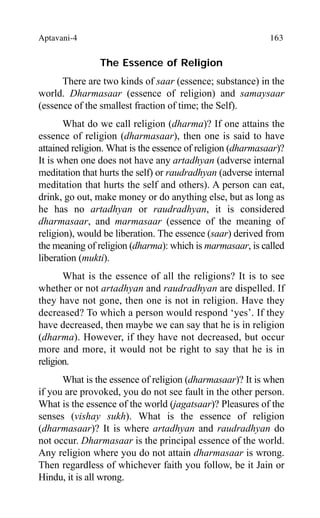 Aptavani-4 163
The Essence of Religion
There are two kinds of saar (essence; substance) in the
world. Dharmasaar (essence of religion) and samaysaar
(essence of the smallest fraction of time; the Self).
What do we call religion (dharma)? If one attains the
essence of religion (dharmasaar), then one is said to have
attained religion. What is the essence of religion (dharmasaar)?
It is when one does not have any artadhyan (adverse internal
meditation that hurts the self) or raudradhyan (adverse internal
meditation that hurts the self and others). A person can eat,
drink, go out, make money or do anything else, but as long as
he has no artadhyan or raudradhyan, it is considered
dharmasaar, and marmasaar (essence of the meaning of
religion), would be liberation. The essence (saar) derived from
the meaning of religion (dharma): which is marmasaar, is called
liberation (mukti).
What is the essence of all the religions? It is to see
whether or not artadhyan and raudradhyan are dispelled. If
they have not gone, then one is not in religion. Have they
decreased? To which a person would respond ‘yes’. If they
have decreased, then maybe we can say that he is in religion
(dharma). However, if they have not decreased, but occur
more and more, it would not be right to say that he is in
religion.
What is the essence of religion (dharmasaar)? It is when
if you are provoked, you do not see fault in the other person.
What is the essence of the world (jagatsaar)? Pleasures of the
senses (vishay sukh). What is the essence of religion
(dharmasaar)? It is where artadhyan and raudradhyan do
not occur. Dharmasaar is the principal essence of the world.
Any religion where you do not attain dharmasaar is wrong.
Then regardless of whichever faith you follow, be it Jain or
Hindu, it is all wrong.
 
