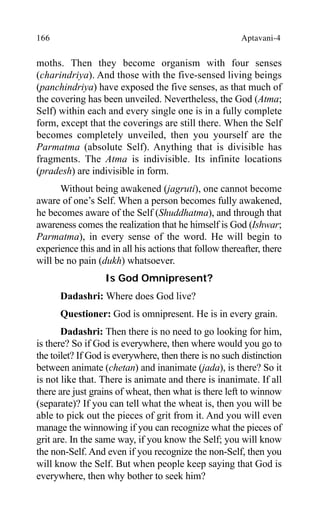 166 Aptavani-4
moths. Then they become organism with four senses
(charindriya). And those with the five-sensed living beings
(panchindriya) have exposed the five senses, as that much of
the covering has been unveiled. Nevertheless, the God (Atma;
Self) within each and every single one is in a fully complete
form, except that the coverings are still there. When the Self
becomes completely unveiled, then you yourself are the
Parmatma (absolute Self). Anything that is divisible has
fragments. The Atma is indivisible. Its infinite locations
(pradesh) are indivisible in form.
Without being awakened (jagruti), one cannot become
aware of one’s Self. When a person becomes fully awakened,
he becomes aware of the Self (Shuddhatma), and through that
awareness comes the realization that he himself is God (Ishwar;
Parmatma), in every sense of the word. He will begin to
experience this and in all his actions that follow thereafter, there
will be no pain (dukh) whatsoever.
Is God Omnipresent?
Dadashri: Where does God live?
Questioner: God is omnipresent. He is in every grain.
Dadashri: Then there is no need to go looking for him,
is there? So if God is everywhere, then where would you go to
the toilet? If God is everywhere, then there is no such distinction
between animate (chetan) and inanimate (jada), is there? So it
is not like that. There is animate and there is inanimate. If all
there are just grains of wheat, then what is there left to winnow
(separate)? If you can tell what the wheat is, then you will be
able to pick out the pieces of grit from it. And you will even
manage the winnowing if you can recognize what the pieces of
grit are. In the same way, if you know the Self; you will know
the non-Self. And even if you recognize the non-Self, then you
will know the Self. But when people keep saying that God is
everywhere, then why bother to seek him?
 