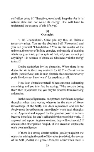23
self-effort come in? Therefore, one should keep the chit in its
natural state and not waste its energy. One will have to
understand the essence of this life, yes?
[7]
Obstacles
‘I am Chandubhai’. Once you say this, an obstacle
(antaray) arises. You are the absolute Self (Parmatma) and
you call yourself ‘Chandubhai’? You are the master of the
universe, the owner of infinite energies, and capable of attaining
whatever you want; yet in spite of that, why you cannot get
anything? It is because of obstacles. Obstacles veil the energy
(shakti)!
Desire (ichchha) invites obstacles. When there is no
desire for air, is there any obstacle for it? The Gnani has no
desire (nirichchhak) and is in an obstacle-free state (nirantaray
pad). He does not have ‘want’ for anything at all.
How is an obstacle created? When someone is donating
something and you interfere by saying, ‘Why are you doing
that?’ then in your next life, you may be hindered from receiving
a donation.
In the state of ignorance, one protects hurtful and negative
thoughts when they occur; whereas in the state of Gnan
(knowledge of the Self), one does repentance and ask for
forgiveness (pratikraman) immediately when such thoughts
arise. Approval and support for the good or positive actions
become beneficial for one’s self and for the rest of the world. If
approval and support is given to others, they will reciprocate! If
one calls the other person ‘stupid,’ it will create an obstacle to
one’s own intelligence.
If there is a strong determination (nischay) against the
obstacles arising in the path of liberation (moksha), the energy
of the Self (shakti) will grow. Obstacles occur when there is
 