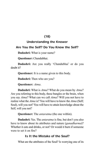 168 Aptavani-4
(18)
Understanding the Knower
Are You the Self? Do You Know the Self?
Dadashri: What is your name?
Questioner: Chandubhai.
Dadashri: Are you really ‘Chandubhai’ or do you
doubt it?
Questioner: It is a name given to this body.
Dadashri: Then who are you?
Questioner: Atma.
Dadashri: What is Atma? What do you mean by Atma?
Are you referring to this body, these bangles or the brain, when
you say Atma? What can we call Atma? Will you not have to
realize what the Atma is? You will have to know the Atma (Self;
Soul), will you not? You will have to attain knowledge about the
Self, will you not?
Questioner: The antaratma (the one within).
Dadashri: Yes. The antaratma is fine, but don’t you also
have to know about its attributes and nature (gunadharma)?
Whether it eats and drinks, or not? Or would it burn if someone
were to set it on fire?
Is It the Mistake of the Soul?
What are the attributes of the Soul? Is worrying one of its
 