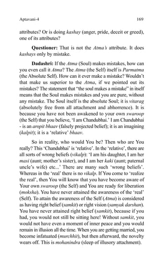 Aptavani-4 169
attributes? Or is doing kashay (anger, pride, deceit or greed),
one of its attributes?
Questioner: That is not the Atma’s attribute. It does
kashays only by mistake.
Dadashri: If the Atma (Soul) makes mistakes, how can
you even call it Atma? The Atma (the Self) itself is Parmatma
(the Absolute Self). How can it ever make a mistake? Wouldn’t
that make us superior to the Atma, if we pointed out its
mistakes? The statement that “the soul makes a mistake” in itself
means that the Soul makes mistakes and you are pure, without
any mistake. The Soul itself is the absolute Soul; it is vitarag
(absolutely free from all attachment and abhorrence). It is
because you have not been awakened to your own swaroop
(the Self) that you believe, ‘I am Chandubhai.’ I am Chandubhai
- is an aropit bhaav (falsely projected belief); it is an imagining
(kalpit); it is a ‘relative’ bhaav.
So in reality, who would You be? Then who are You
really? This ‘Chandubhai’ is ‘relative’. In the ‘relative’, there are
all sorts of wrong beliefs (vikalp): ‘I am his daughter, I am her
masi (aunt; mother’s sister), and I am her kaki (aunt; paternal
uncle’s wife) etc...’ There are many such ‘wrong beliefs’.
Whereas in the ‘real’there is no vikalp. If You come to ‘realize
the real’, then You will know that you have become aware of
Your own swaroop (the Self) and You are ready for liberation
(moksha). You have never attained the awareness of the ‘real’
(Self). To attain the awareness of the Self (Atma) is considered
as having right belief (samkit) or right vision (samyak darshan).
You have never attained right belief (samkit), because if you
had, you would not still be sitting here! Without samkit, you
would not have even a moment of inner peace and you would
remain in illusion all the time. When you are getting married, you
become infatuated (murchhit), but then afterward, the novelty
wears off. This is mohanindra (sleep of illusory attachment).
 