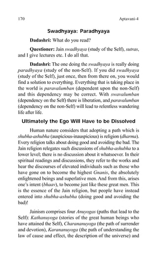170 Aptavani-4
Swadhyaya: Paradhyaya
Dadashri: What do you read?
Questioner: Jain swadhyaya (study of the Self), sutras,
and I give lectures etc. I do all that.
Dadashri: The one doing the swadhyaya is really doing
paradhyaya (study of the non-Self). If you did swadhyaya
(study of the Self), just once, then from there on, you would
find a solution to everything. Everything that is taking place in
the world is paravalumban (dependent upon the non-Self)
and this dependency may be correct. With swavalumban
(dependency on the Self) there is liberation, and paravalumban
(dependency on the non-Self) will lead to relentless wandering
life after life.
Ultimately the Ego Will Have to be Dissolved
Human nature considers that adopting a path which is
shubha-ashubha (auspicious-inauspicious) is religion (dharma).
Every religion talks about doing good and avoiding the bad. The
Jain religion relegates such discussions of shubha-ashubha to a
lower level; there is no discussion about it whatsoever. In their
spiritual readings and discussions, they refer to the works and
hear the discourses of elevated individuals such as those who
have gone on to become the highest Gnanis, the absolutely
enlightened beings and superlative men. And from this, arises
one’s intent (bhaav), to become just like these great men. This
is the essence of the Jain religion, but people have instead
entered into shubha-ashubha (doing good and avoiding the
bad)!
Jainism comprises four Anuyogas (paths that lead to the
Self): Kathanuyoga (stories of the great human beings who
have attained the Self), Charananuyoga (the path of surrender
and devotion), Karananuyoga (the path of understanding the
law of cause and effect, the description of the universe) and
 