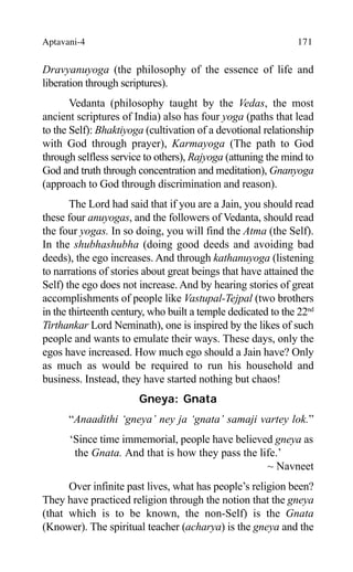 Aptavani-4 171
Dravyanuyoga (the philosophy of the essence of life and
liberation through scriptures).
Vedanta (philosophy taught by the Vedas, the most
ancient scriptures of India) also has four yoga (paths that lead
to the Self): Bhaktiyoga (cultivation of a devotional relationship
with God through prayer), Karmayoga (The path to God
through selfless service to others), Rajyoga (attuning the mind to
God and truth through concentration and meditation), Gnanyoga
(approach to God through discrimination and reason).
The Lord had said that if you are a Jain, you should read
these four anuyogas, and the followers of Vedanta, should read
the four yogas. In so doing, you will find the Atma (the Self).
In the shubhashubha (doing good deeds and avoiding bad
deeds), the ego increases. And through kathanuyoga (listening
to narrations of stories about great beings that have attained the
Self) the ego does not increase. And by hearing stories of great
accomplishments of people like Vastupal-Tejpal (two brothers
in the thirteenth century, who built a temple dedicated to the 22nd
Tirthankar Lord Neminath), one is inspired by the likes of such
people and wants to emulate their ways. These days, only the
egos have increased. How much ego should a Jain have? Only
as much as would be required to run his household and
business. Instead, they have started nothing but chaos!
Gneya: Gnata
“Anaadithi ‘gneya’ ney ja ‘gnata’ samaji vartey lok.”
‘Since time immemorial, people have believed gneya as
the Gnata. And that is how they pass the life.’
~ Navneet
Over infinite past lives, what has people’s religion been?
They have practiced religion through the notion that the gneya
(that which is to be known, the non-Self) is the Gnata
(Knower). The spiritual teacher (acharya) is the gneya and the
 