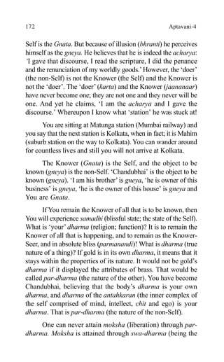 172 Aptavani-4
Self is the Gnata. But because of illusion (bhranti) he perceives
himself as the gneya. He believes that he is indeed the acharya:
‘I gave that discourse, I read the scripture, I did the penance
and the renunciation of my worldly goods.’However, the ‘doer’
(the non-Self) is not the Knower (the Self) and the Knower is
not the ‘doer’. The ‘doer’ (karta) and the Knower (jaananaar)
have never become one; they are not one and they never will be
one. And yet he claims, ‘I am the acharya and I gave the
discourse.’ Whereupon I know what ‘station’ he was stuck at!
You are sitting at Matunga station (Mumbai railway) and
you say that the next station is Kolkata, when in fact; it is Mahim
(suburb station on the way to Kolkata). You can wander around
for countless lives and still you will not arrive at Kolkata.
The Knower (Gnata) is the Self, and the object to be
known (gneya) is the non-Self. ‘Chandubhai’ is the object to be
known (gneya). ‘I am his brother’is gneya, ‘he is owner of this
business’ is gneya, ‘he is the owner of this house’ is gneya and
You are Gnata.
If You remain the Knower of all that is to be known, then
You will experience samadhi (blissful state; the state of the Self).
What is ‘your’ dharma (religion; function)? It is to remain the
Knower of all that is happening, and to remain as the Knower-
Seer, and in absolute bliss (parmanandi)! What is dharma (true
nature of a thing)? If gold is in its own dharma, it means that it
stays within the properties of its nature. It would not be gold’s
dharma if it displayed the attributes of brass. That would be
called par-dharma (the nature of the other). You have become
Chandubhai, believing that the body’s dharma is your own
dharma, and dharma of the antahkaran (the inner complex of
the self comprised of mind, intellect, chit and ego) is your
dharma. That is par-dharma (the nature of the non-Self).
One can never attain moksha (liberation) through par-
dharma. Moksha is attained through swa-dharma (being the
 