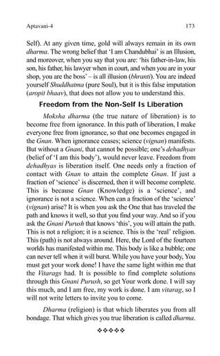 Aptavani-4 173
Self). At any given time, gold will always remain in its own
dharma. The wrong belief that ‘I am Chandubhai’ is an Illusion,
and moreover, when you say that you are: ‘his father-in-law, his
son, his father, his lawyer when in court, and when you are in your
shop, you are the boss’– is all illusion (bhranti). You are indeed
yourself Shuddhatma (pure Soul), but it is this false imputation
(aropit bhaav), that does not allow you to understand this.
Freedom from the Non-Self Is Liberation
Moksha dharma (the true nature of liberation) is to
become free from ignorance. In this path of liberation, I make
everyone free from ignorance, so that one becomes engaged in
the Gnan. When ignorance ceases; science (vignan) manifests.
But without a Gnani, that cannot be possible; one’s dehadhyas
(belief of ‘I am this body’), would never leave. Freedom from
dehadhyas is liberation itself. One needs only a fraction of
contact with Gnan to attain the complete Gnan. If just a
fraction of ‘science’ is discerned, then it will become complete.
This is because Gnan (Knowledge) is a ‘science’, and
ignorance is not a science. When can a fraction of the ‘science’
(vignan) arise? It is when you ask the One that has traveled the
path and knows it well, so that you find your way.And so if you
ask the Gnani Purush that knows ‘this’, you will attain the path.
This is not a religion; it is a science. This is the ‘real’ religion.
This (path) is not always around. Here, the Lord of the fourteen
worlds has manifested within me. This body is like a bubble; one
can never tell when it will burst. While you have your body, You
must get your work done! I have the same light within me that
the Vitarags had. It is possible to find complete solutions
through this Gnani Purush, so get Your work done. I will say
this much, and I am free, my work is done. I am vitarag, so I
will not write letters to invite you to come.
Dharma (religion) is that which liberates you from all
bondage. That which gives you true liberation is called dharma.
™™™™™
 