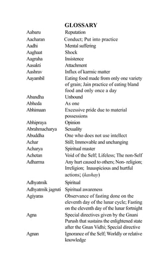 Aabaru Reputation
Aacharan Conduct; Put into practice
Aadhi Mental suffering
Aaghaat Shock
Aagraha Insistence
Aasakti Attachment
Aashrav Influx of karmic matter
Aayambil Eating food made from only one variety
of grain; Jain practice of eating bland
food and only once a day
Abandha Unbound
Abheda As one
Abhimaan Excessive pride due to material
possessions
Abhipraya Opinion
Abrahmacharya Sexuality
Abuddha One who does not use intellect
Achar Still; Immovable and unchanging
Acharya Spiritual master
Achetan Void of the Self; Lifeless; The non-Self
Adharma Any hurt caused to others; Non- religion;
Irreligion; Inauspicious and hurtful
actions; (kashay)
Adhyatmik Spiritual
Adhyatmik jagruti Spiritual awareness
Agiyaras Observance of fasting done on the
eleventh day of the lunar cycle; Fasting
on the eleventh day of the lunar fortnight
Agna Special directives given by the Gnani
Purush that sustains the enlightened state
after the Gnan Vidhi; Special directive
Agnan Ignorance of the Self; Worldly or relative
knowledge
GLOSSARY
 