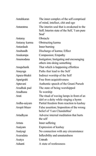 Antahkaran The inner complex of the self comprised
of mind, intellect, chit and ego
Antaratma The interim soul that is awakened to the
Self; Interim state of the Self, ‘I am pure
Soul’
Antaray Obstacle
Antaray karma Obstructing karma
Antardaah Inner burning
Anubandh Discharge of karma; Effect
Anukampa Compassion; Empathy
Anumodana Instigation; Instigating and encouraging
others into doing something
Anupcharik That which is happening effortless
Anuyoga Paths that lead to the Self
Apara-bhakti Indirect worship of the Self
Aparigrahi Free from acquisitiveness
Aptavani Authentic speech of the Gnani Purush
Aradhak pad The state of being worshipped
Aradhana To worship
Arati The ritual of waving lamps in front of an
idol or a deity while singing a hymn
Ardha-saiyam Partial freedom from reaction to kashay
Aropit bhaav False assertion; Imposition of the wrong
belief of ‘I am Chandubhai’
Artadhyan Adverse internal meditation that hurts
the self
Artata Inner suffering
Asaiyam Expression of kashay
Asaiyogi No connection with any circumstance
Asaradata Inflexibility and unnaturalness
Asatya Untruth
Ashanti A state of restlessness
 