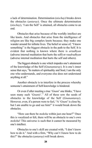 24
a lack of determination. Determination (nischay) breaks down
the obstacles (antaray). Once the ultimate determination
(nischay), ‘I am the Self’ is attained, all obstacles come to an
end.
Obstacles that arise because of the worldly intellect are
like knots. And obstacles that arise from the intelligence of
religion are like big complex knots because; they make one
wander around for infinite lives. The belief or sense of, “I know
something” is the biggest obstacle in the path to the Self. It is
evident that nothing is known where there is artadhyan
(adverse internal meditation that hurts the self) or raudradhyan
(adverse internal meditation that hurts the self and others).
The biggest obstacle is one which impedes one’s attainment
of the knowledge of the Self (Gnanantaray). It is one’s inner
sense that says, “In matters of spirituality and Soul, I am the only
one who understands, and everyone else does not understand
anything at all.”
Another obstacle is to interfere in the process whereby
someone’s attainment of Self-knowledge is hindered.
Or even if after meeting a true ‘Gnani’ one thinks, “I have
seen many such ‘Gnanis’.” All of these sow the seeds of
obstacles to the knowledge of the Self (Gnanantaray).
However, even, if a person were to feel, “A ‘Gnani’is close by,
but I am unable to go and see him!” it would break down the
obstacles.
“How can there be moksha within just one hour?” Once
this is vocalized or felt, there will be an obstacle to one’s own
moksha! This universe is such that it cannot be measured by
one’s intellect.
Obstacles to one’s skill are created with, “I don’t know
how to do it.” And with a firm, “Why can’t I know how to do
this?” the obstacles (antaray) will break down.
 
