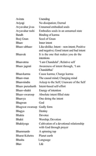Avirata Unending
Aviyogi No dissipation; Eternal
Avyavahar jivas Unnamed embodied souls
Avyavahar rashi Embodies souls in an unnamed state
Bandh Binding of karma
Beej Gnan Seed of Gnan
Bhaav Inner intent
Bhaav-abhaav Like-dislike; Intent – non-intent; Positive
and negative; Good intent and bad intent
Bhaavak It is the one that makes you do the
intentions
Bhaavatma ‘I am Chandulal’; Relative self
Bhaav jagruti Awareness of intent through, ‘I am
Chandubhai’
Bhaavkarma Cause karma; Charge karma
Bhaav-mun The causal mind; Charging mind
Bhaavnindra Asleep to the Self; Unaware of the Self
Bhaav purusharth Intent-based self-effort
Bhaav-shakti Energy of intention
Bhaav-swaroop Absolute intent filled state
Bhaavya One doing the intent
Bhagwan God
Bhagwat swaroop Godly form
Bhagya Destiny
Bhakta Devotee
Bhakti Worship; Devotion
Bhaktiyoga Cultivation of a devotional relationship
with God through prayer
Bhammardo A spinning top
Bharat Kshetra Planet earth
Bhasha Language
Bhav Life
 