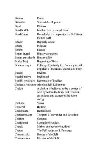 Bhavna Desire
Bhavsthiti State of development
Bhed Division
Bhed buddhi Intellect that creates division
Bhed Gnan Knowledge that separates the Self from
the non-Self
Bheekh Beggarly desire
Bhoga Pleasure
Bhranti Illusion
Bhrant jagruti Illusory awareness
Bhrant purusharth Illusory effort
Bodha beej Beginning of Gnan
Brahmacharya Celibacy;Absolutely free from any sexual
impulses of the mind, speech and body
Buddhi Intellect
Buddhi-gamya Intellectual
Buddhi no ashaya Receptacle of intellect
ChaitanyaParmatma Absolute Self, Life energy
Chakra A chakra is believed to be a center of
activity within the body that receives,
assimilates and expresses life force
energy
Chakshu Vision
Chanchal Restless
Chanchalata Restlessness
Charananuyoga The path of surrender and devotion
Charitra Conduct
Charitrabud Strength of conduct
Chetak Makes one become cautious
Chetan The Self; Animate; Life energy
Chetan shakti Energy of the Self
Chetan tattva Element of the Self
 