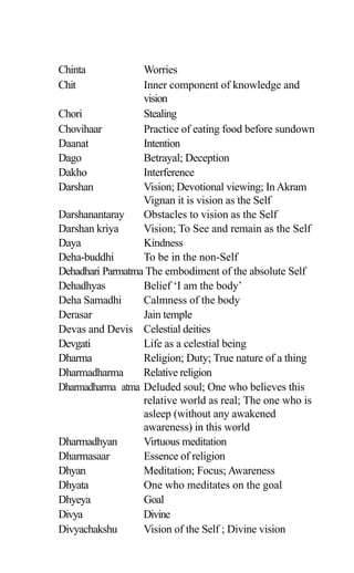 Chinta Worries
Chit Inner component of knowledge and
vision
Chori Stealing
Chovihaar Practice of eating food before sundown
Daanat Intention
Dago Betrayal; Deception
Dakho Interference
Darshan Vision; Devotional viewing; InAkram
Vignan it is vision as the Self
Darshanantaray Obstacles to vision as the Self
Darshan kriya Vision; To See and remain as the Self
Daya Kindness
Deha-buddhi To be in the non-Self
Dehadhari Parmatma The embodiment of the absolute Self
Dehadhyas Belief ‘I am the body’
Deha Samadhi Calmness of the body
Derasar Jain temple
Devas and Devis Celestial deities
Devgati Life as a celestial being
Dharma Religion; Duty; True nature of a thing
Dharmadharma Relative religion
Dharmadharma atma Deluded soul; One who believes this
relative world as real; The one who is
asleep (without any awakened
awareness) in this world
Dharmadhyan Virtuous meditation
Dharmasaar Essence of religion
Dhyan Meditation; Focus; Awareness
Dhyata One who meditates on the goal
Dhyeya Goal
Divya Divine
Divyachakshu Vision of the Self ; Divine vision
 