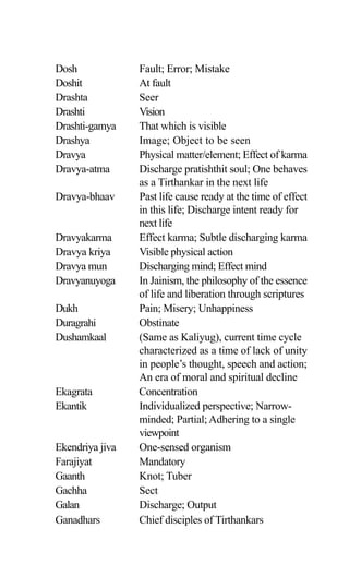 Dosh Fault; Error; Mistake
Doshit At fault
Drashta Seer
Drashti Vision
Drashti-gamya That which is visible
Drashya Image; Object to be seen
Dravya Physical matter/element; Effect of karma
Dravya-atma Discharge pratishthit soul; One behaves
as a Tirthankar in the next life
Dravya-bhaav Past life cause ready at the time of effect
in this life; Discharge intent ready for
next life
Dravyakarma Effect karma; Subtle discharging karma
Dravya kriya Visible physical action
Dravya mun Discharging mind; Effect mind
Dravyanuyoga In Jainism, the philosophy of the essence
of life and liberation through scriptures
Dukh Pain; Misery; Unhappiness
Duragrahi Obstinate
Dushamkaal (Same as Kaliyug), current time cycle
characterized as a time of lack of unity
in people’s thought, speech and action;
An era of moral and spiritual decline
Ekagrata Concentration
Ekantik Individualized perspective; Narrow-
minded; Partial; Adhering to a single
viewpoint
Ekendriya jiva One-sensed organism
Farajiyat Mandatory
Gaanth Knot; Tuber
Gachha Sect
Galan Discharge; Output
Ganadhars Chief disciples of Tirthankars
 