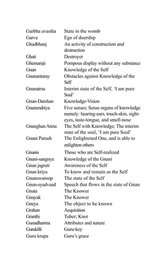Garbha avastha State in the womb
Garva Ego of doership
Ghadbhanj An activity of construction and
destruction
Ghati Destroyer
Ghemaraji Pompous display without any substance
Gnan Knowledge of the Self
Gnanantaray Obstacles against Knowledge of the
Self
Gnanatma Interim state of the Self, ‘I am pure
Soul’
Gnan-Darshan Knowledge-Vision
Gnanendriya Five senses; Sense organs of knowledge
namely: hearing-ears, touch-skin, sight-
eyes, taste-tongue, and smell-nose
GnanghanAtma The Self with Knowledge; The interim
state of the soul, ‘I am pure Soul’
Gnani Purush The Enlightened One, and is able to
enlighten others
Gnanis Those who are Self-realized
Gnani-sangnya Knowledge of the Gnani
Gnan jagruti Awareness of the Self
Gnan kriya To know and remain as the Self
Gnanswaroop The state of the Self
Gnan-syadvaad Speech that flows in the state of Gnan
Gnata The Knower
Gnayak The Knower
Gneya The object to be known
Grahan Acquisition
Granthi Tuber; Knot
Gunadharma Attributes and nature
Gurukilli Guru-key
Guru krupa Guru’s grace
 