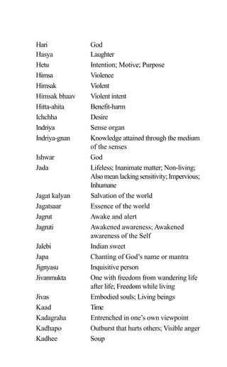 Hari God
Hasya Laughter
Hetu Intention; Motive; Purpose
Himsa Violence
Himsak Violent
Himsak bhaav Violent intent
Hitta-ahita Benefit-harm
Ichchha Desire
Indriya Sense organ
Indriya-gnan Knowledge attained through the medium
of the senses
Ishwar God
Jada Lifeless; Inanimate matter; Non-living;
Also mean lacking sensitivity; Impervious;
Inhumane
Jagat kalyan Salvation of the world
Jagatsaar Essence of the world
Jagrut Awake and alert
Jagruti Awakened awareness; Awakened
awareness of the Self
Jalebi Indian sweet
Japa Chanting of God’s name or mantra
Jignyasu Inquisitive person
Jivanmukta One with freedom from wandering life
after life; Freedom while living
Jivas Embodied souls; Living beings
Kaad Time
Kadagraha Entrenched in one’s own viewpoint
Kadhapo Outburst that hurts others; Visible anger
Kadhee Soup
 