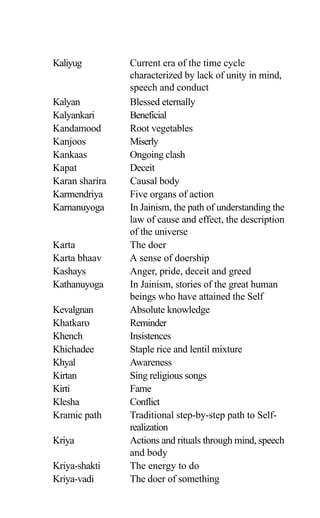 Kaliyug Current era of the time cycle
characterized by lack of unity in mind,
speech and conduct
Kalyan Blessed eternally
Kalyankari Beneficial
Kandamood Root vegetables
Kanjoos Miserly
Kankaas Ongoing clash
Kapat Deceit
Karan sharira Causal body
Karmendriya Five organs of action
Karnanuyoga In Jainism, the path of understanding the
law of cause and effect, the description
of the universe
Karta The doer
Karta bhaav A sense of doership
Kashays Anger, pride, deceit and greed
Kathanuyoga In Jainism, stories of the great human
beings who have attained the Self
Kevalgnan Absolute knowledge
Khatkaro Reminder
Khench Insistences
Khichadee Staple rice and lentil mixture
Khyal Awareness
Kirtan Sing religious songs
Kirti Fame
Klesha Conflict
Kramic path Traditional step-by-step path to Self-
realization
Kriya Actions and rituals through mind, speech
and body
Kriya-shakti The energy to do
Kriya-vadi The doer of something
 
