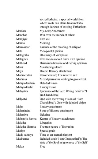 sacred kshetra; a special world from
where souls can attain final moksha
through darshan of existing Tirthankars
Mamata My-ness;Attachment
Manohar Win over the minds of others
Marajiyat Free will
Marma Meaning
Marmasaar Essence of the meaning of religion
Mata Viewpoint; Opinion
Matagraha Obstinacy of viewpoint
Matagrahi Pertinacious about one’s own opinion
Matbhed Dissension because of differing opinions
Maun Maintaining silence
Maya Deceit; Illusory attachment
Mishrachetan Power chetan; The relative self
Mishrasa Mixed parmanus waiting to give effect
Mithya darshan Deluded vision
Mithya drashti Illusory vision
Mithyatva Ignorance of the Self; Wrong belief of ‘I
am Chandubhai’
Mithyatvi One with the wrong vision of ‘I am
Chandubhai’; One with deluded vision
Moha Illusory attachment
Mohanindra Sleep of illusory attachment
Mohaniya Deluding
Mohaniya karma Karma of illusory attachment
Moksha Liberation
Moksha dharma The true nature of liberation
Moriyo Special grain
Muda samaya Time as an eternal element
Mudhatma Deluded soul (‘I am Chandubhai’); The
state of the Soul in ignorance of the Self
Mukta Free
 