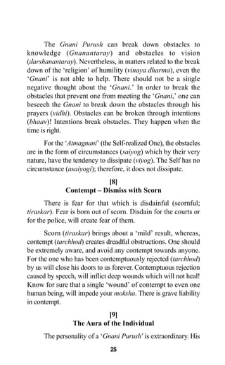 25
The Gnani Purush can break down obstacles to
knowledge (Gnanantaray) and obstacles to vision
(darshanantaray). Nevertheless, in matters related to the break
down of the ‘religion’ of humility (vinaya dharma), even the
‘Gnani’ is not able to help. There should not be a single
negative thought about the ‘Gnani.’ In order to break the
obstacles that prevent one from meeting the ‘Gnani,’ one can
beseech the Gnani to break down the obstacles through his
prayers (vidhi). Obstacles can be broken through intentions
(bhaav)! Intentions break obstacles. They happen when the
time is right.
For the ‘Atmagnani’ (the Self-realized One), the obstacles
are in the form of circumstances (saiyog) which by their very
nature, have the tendency to dissipate (viyog). The Self has no
circumstance (asaiyogi); therefore, it does not dissipate.
[8]
Contempt – Dismiss with Scorn
There is fear for that which is disdainful (scornful;
tiraskar). Fear is born out of scorn. Disdain for the courts or
for the police, will create fear of them.
Scorn (tiraskar) brings about a ‘mild’ result, whereas,
contempt (tarchhod) creates dreadful obstructions. One should
be extremely aware, and avoid any contempt towards anyone.
For the one who has been contemptuously rejected (tarchhod)
by us will close his doors to us forever. Contemptuous rejection
caused by speech, will inflict deep wounds which will not heal!
Know for sure that a single ‘wound’ of contempt to even one
human being, will impede your moksha. There is grave liability
in contempt.
[9]
The Aura of the Individual
The personality of a ‘Gnani Purush’is extraordinary. His
 