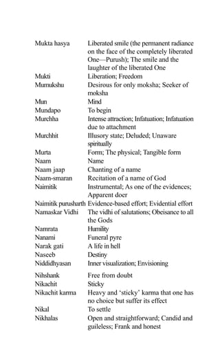 Mukta hasya Liberated smile (the permanent radiance
on the face of the completely liberated
One—Purush); The smile and the
laughter of the liberated One
Mukti Liberation; Freedom
Mumukshu Desirous for only moksha; Seeker of
moksha
Mun Mind
Mundapo To begin
Murchha Intense attraction; Infatuation; Infatuation
due to attachment
Murchhit Illusory state; Deluded; Unaware
spiritually
Murta Form; The physical; Tangible form
Naam Name
Naam jaap Chanting of a name
Naam-smaran Recitation of a name of God
Naimitik Instrumental; As one of the evidences;
Apparent doer
Naimitik purusharth Evidence-based effort; Evidential effort
Namaskar Vidhi The vidhi of salutations; Obeisance to all
the Gods
Namrata Humility
Nanami Funeral pyre
Narak gati A life in hell
Naseeb Destiny
Niddidhyasan Inner visualization; Envisioning
Nihshank Free from doubt
Nikachit Sticky
Nikachit karma Heavy and ‘sticky’ karma that one has
no choice but suffer its effect
Nikal To settle
Nikhalas Open and straightforward; Candid and
guileless; Frank and honest
 