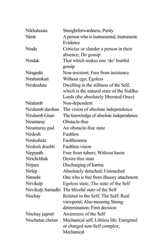Nikhalasata Straightforwardness; Purity
Nimit A person who is instrumental; Instrument;
Evidence
Ninda Criticize or slander a person in their
absence; Do gossip
Nindak That which makes one ‘do’ hurtful
gossip
Niragrahi Non-insistent; Free from insistence
Nirahamkari Without ego; Egoless
Nirakudata Dwelling in the stillness of the Self,
which is the natural state of the Siddha
Lords (the absolutely liberated Ones)
Niralumb Non-dependent
Niralumb darshan The vision of absolute independence
Niralumb Gnan The knowledge of absolute independence
Nirantaray Obstacle-free
Nirantaray pad An obstacle-free state
Nirdosh Faultless
Nirdoshata Faultlessness
Nirdosh drashti Faultless vision
Nirgranth Free from tubers; Without knots
Nirichchhak Desire-free state
Nirjara Discharging of karma
Nirlep Absolutely detached; Untouched
Nirmohi One who is free from illusory attachment
Nirvikalp Egoless state; The state of the Self
Nirvikalp Samadhi The blissful state of the Self
Nischay Related to the Self; The Self; Real
viewpoint;Also meaning Strong
determination; Firm decision
Nischay jagruti Awareness of the Self
Nischetan chetan Mechanical self; Lifeless life; Energized
or charged non-Self complex;
Mechanical
 