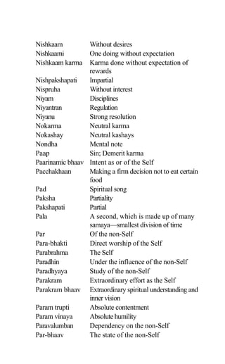 Nishkaam Without desires
Nishkaami One doing without expectation
Nishkaam karma Karma done without expectation of
rewards
Nishpakshapati Impartial
Nispruha Without interest
Niyam Disciplines
Niyantran Regulation
Niyanu Strong resolution
Nokarma Neutral karma
Nokashay Neutral kashays
Nondha Mental note
Paap Sin; Demerit karma
Paarinamic bhaav Intent as or of the Self
Pacchakhaan Making a firm decision not to eat certain
food
Pad Spiritual song
Paksha Partiality
Pakshapati Partial
Pala A second, which is made up of many
samaya—smallest division of time
Par Of the non-Self
Para-bhakti Direct worship of the Self
Parabrahma The Self
Paradhin Under the influence of the non-Self
Paradhyaya Study of the non-Self
Parakram Extraordinary effort as the Self
Parakram bhaav Extraordinary spiritual understanding and
inner vision
Param trupti Absolute contentment
Param vinaya Absolute humility
Paravalumban Dependency on the non-Self
Par-bhaav The state of the non-Self
 