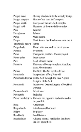 Pudgal maya Illusory attachment to the worldly things
Pudgal paryaya Phase of the non-Self complex
Pudgal shakti Energies of the non-Self complex
Pudgal sukh Pleasures of the non-Self complex
Puja Worship
Punarjanma Rebirth
Punya Merit karma
Punya- Merit karma that binds more new merit
-anubandhi-punya karma
Punyashadis Those with tremendous merit karma
Puraava Evidences
Puran Charged in past life; Causes; Input
Puran-galan Input-output
Puris Kind of fried bread
Purnatva The state of being complete; Absolute
state; Absoluteness
Purush The Self; The Self-realized One
Purusharth Independent effort; Free will
Purusharth dharma Be the Self through the Five Agnas;
Religion of the Self
Purusharthi Industrious; One making the effort; Hard
working
Purusharthvadi Industrious
Purvagraha Prejudice
Purva viradhak jiva The one has opposed and criticized in
the past life
Raag Attachment
Raag-dwesh Attachment-abhorrence
Rajipo To please
Ranchhodji Lord Krishna
Raudradhyan Adverse internal meditation that hurts
the self and others
 