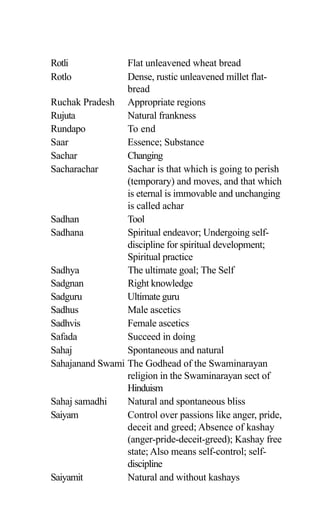 Rotli Flat unleavened wheat bread
Rotlo Dense, rustic unleavened millet flat-
bread
Ruchak Pradesh Appropriate regions
Rujuta Natural frankness
Rundapo To end
Saar Essence; Substance
Sachar Changing
Sacharachar Sachar is that which is going to perish
(temporary) and moves, and that which
is eternal is immovable and unchanging
is called achar
Sadhan Tool
Sadhana Spiritual endeavor; Undergoing self-
discipline for spiritual development;
Spiritual practice
Sadhya The ultimate goal; The Self
Sadgnan Right knowledge
Sadguru Ultimate guru
Sadhus Male ascetics
Sadhvis Female ascetics
Safada Succeed in doing
Sahaj Spontaneous and natural
Sahajanand Swami The Godhead of the Swaminarayan
religion in the Swaminarayan sect of
Hinduism
Sahaj samadhi Natural and spontaneous bliss
Saiyam Control over passions like anger, pride,
deceit and greed; Absence of kashay
(anger-pride-deceit-greed); Kashay free
state; Also means self-control; self-
discipline
Saiyamit Natural and without kashays
 