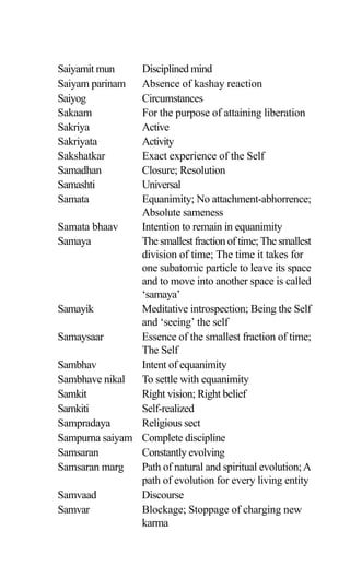 Saiyamit mun Disciplined mind
Saiyam parinam Absence of kashay reaction
Saiyog Circumstances
Sakaam For the purpose of attaining liberation
Sakriya Active
Sakriyata Activity
Sakshatkar Exact experience of the Self
Samadhan Closure; Resolution
Samashti Universal
Samata Equanimity; No attachment-abhorrence;
Absolute sameness
Samata bhaav Intention to remain in equanimity
Samaya The smallest fraction of time; The smallest
division of time; The time it takes for
one subatomic particle to leave its space
and to move into another space is called
‘samaya’
Samayik Meditative introspection; Being the Self
and ‘seeing’ the self
Samaysaar Essence of the smallest fraction of time;
The Self
Sambhav Intent of equanimity
Sambhave nikal To settle with equanimity
Samkit Right vision; Right belief
Samkiti Self-realized
Sampradaya Religious sect
Sampurna saiyam Complete discipline
Samsaran Constantly evolving
Samsaran marg Path of natural and spiritual evolution;A
path of evolution for every living entity
Samvaad Discourse
Samvar Blockage; Stoppage of charging new
karma
 